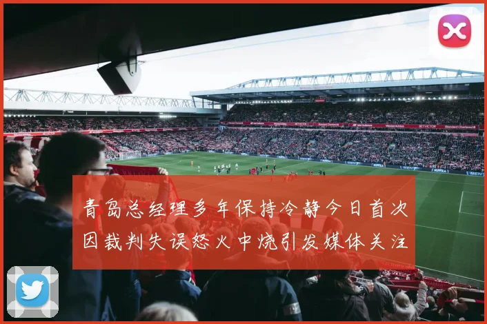 青岛总经理多年保持冷静今日首次因裁判失误怒火中烧引发媒体关注