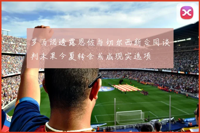 罗马诺透露恩佐与切尔西新合同谈判未果今夏转会或成现实选项