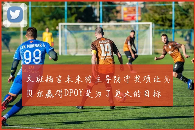 文班扬言未来将主导防守奖项让戈贝尔赢得DPOY是为了更大的目标
