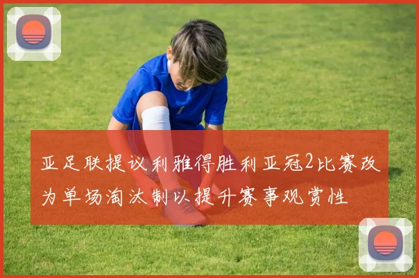亚足联提议利雅得胜利亚冠2比赛改为单场淘汰制以提升赛事观赏性