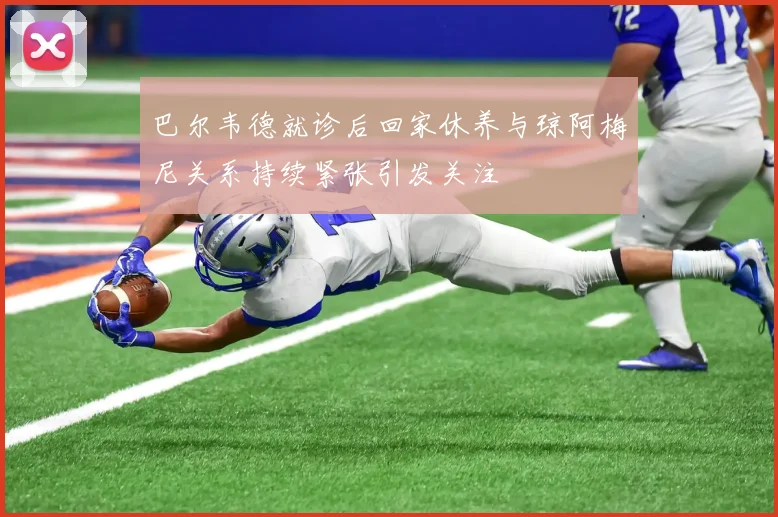 巴尔韦德就诊后回家休养与琼阿梅尼关系持续紧张引发关注