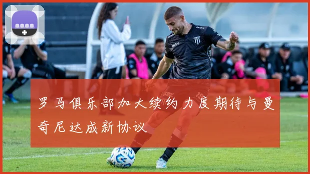 罗马俱乐部加大续约力度期待与曼奇尼达成新协议