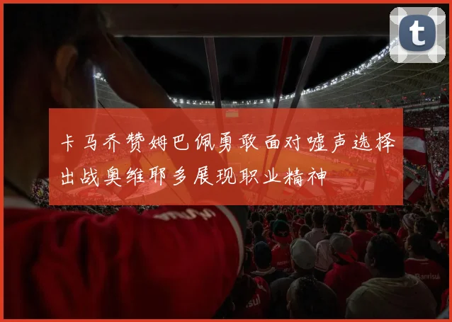 卡马乔赞姆巴佩勇敢面对嘘声选择出战奥维耶多展现职业精神