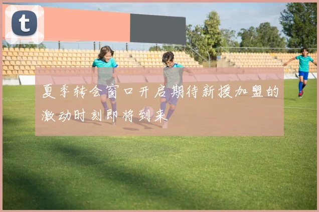 夏季转会窗口开启期待新援加盟的激动时刻即将到来
