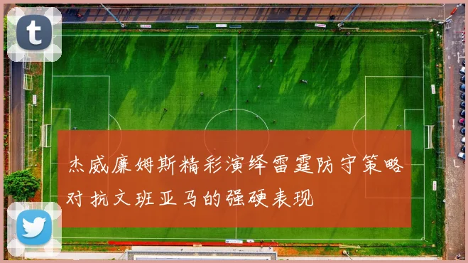 杰威廉姆斯精彩演绎雷霆防守策略对抗文班亚马的强硬表现
