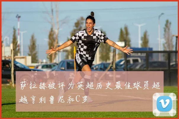 萨拉赫被评为英超历史最佳球员超越亨利鲁尼和C罗