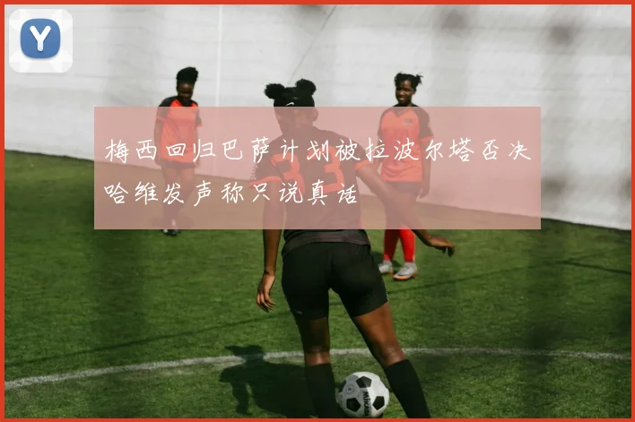 梅西回归巴萨计划被拉波尔塔否决哈维发声称只说真话