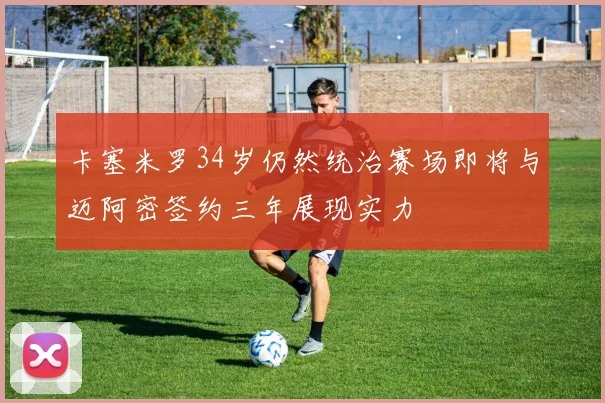卡塞米罗34岁仍然统治赛场即将与迈阿密签约三年展现实力