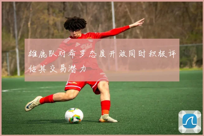 雄鹿队对希罗态度开放同时积极评估其交易潜力
