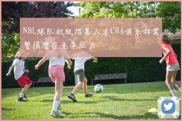 NBL球队积极招募人才CBA俱乐部需警惕潜在竞争压力