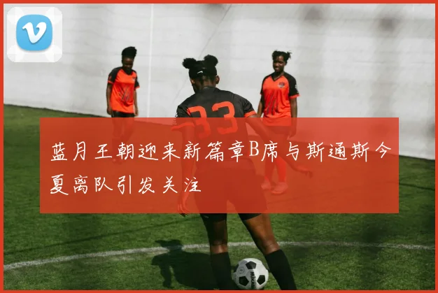 蓝月王朝迎来新篇章B席与斯通斯今夏离队引发关注