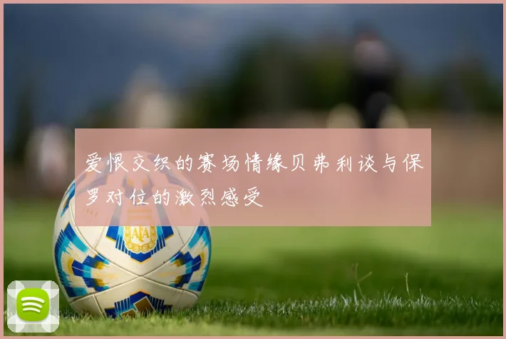 爱恨交织的赛场情缘贝弗利谈与保罗对位的激烈感受