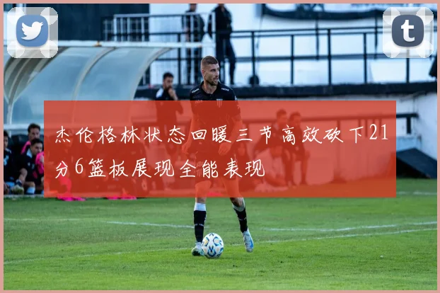 杰伦格林状态回暖三节高效砍下21分6篮板展现全能表现