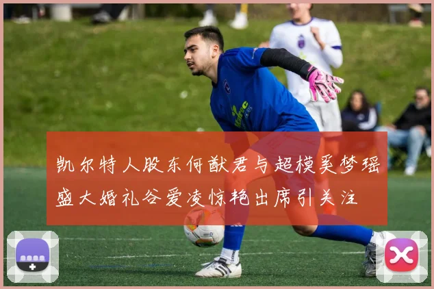 凯尔特人股东何猷君与超模奚梦瑶盛大婚礼谷爱凌惊艳出席引关注